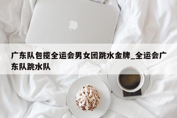 广东队包揽全运会男女团跳水金牌_全运会广东队跳水队