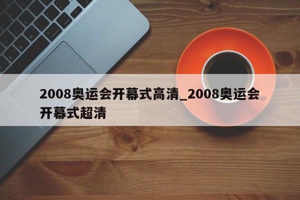 2008奥运会开幕式高清_2008奥运会开幕式超清