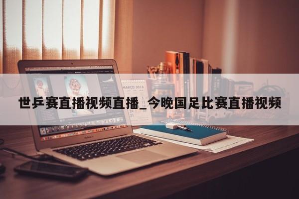 世乒赛直播视频直播_今晚国足比赛直播视频