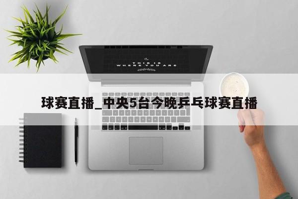 球赛直播_中央5台今晚乒乓球赛直播