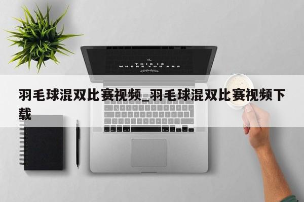 羽毛球混双比赛视频_羽毛球混双比赛视频下载