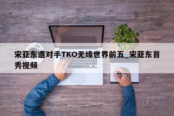 宋亚东遭对手TKO无缘世界前五_宋亚东首秀视频
