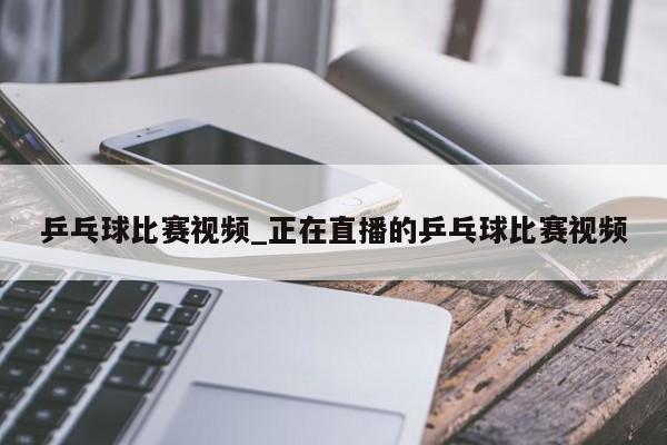 乒乓球比赛视频_正在直播的乒乓球比赛视频
