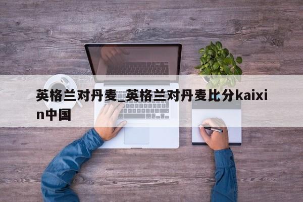 英格兰对丹麦_英格兰对丹麦比分kaixin中国