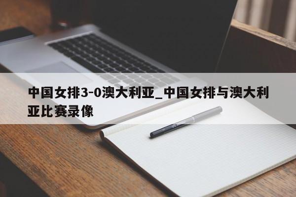 中国女排3-0澳大利亚_中国女排与澳大利亚比赛录像