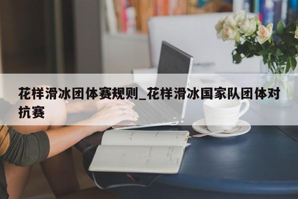 花样滑冰团体赛规则_花样滑冰国家队团体对抗赛