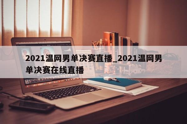 2021温网男单决赛直播_2021温网男单决赛在线直播