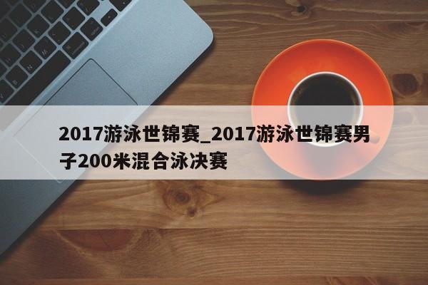 2017游泳世锦赛_2017游泳世锦赛男子200米混合泳决赛
