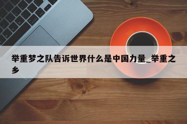 举重梦之队告诉世界什么是中国力量_举重之乡