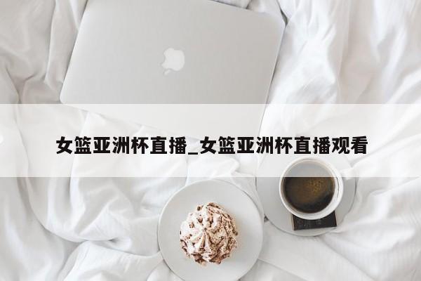 女篮亚洲杯直播_女篮亚洲杯直播观看