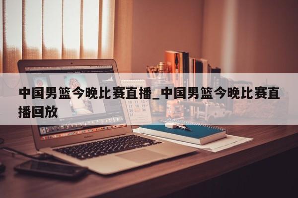 中国男篮今晚比赛直播_中国男篮今晚比赛直播回放