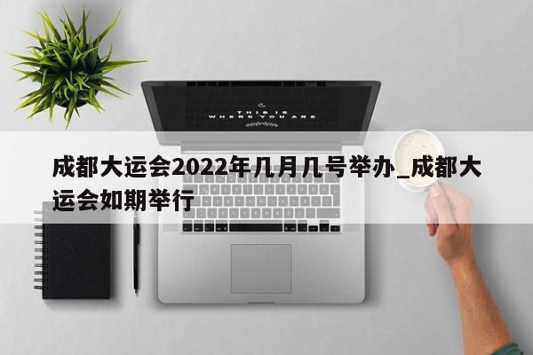 成都大运会2022年几月几号举办_成都大运会如期举行