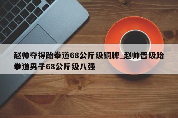 赵帅夺得跆拳道68公斤级铜牌_赵帅晋级跆拳道男子68公斤级八强