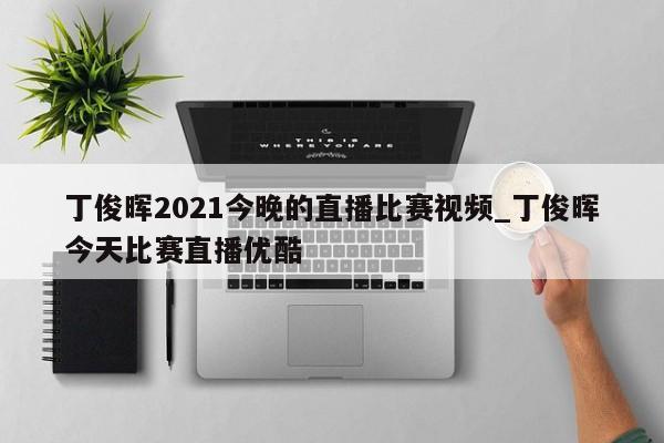 丁俊晖2021今晚的直播比赛视频_丁俊晖今天比赛直播优酷