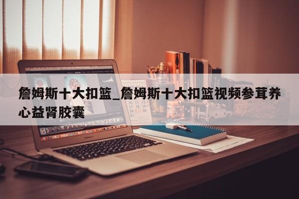 詹姆斯十大扣篮_詹姆斯十大扣篮视频参茸养心益肾胶囊