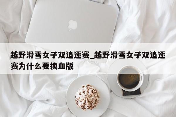 越野滑雪女子双追逐赛_越野滑雪女子双追逐赛为什么要换血版