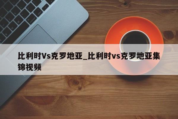 比利时Vs克罗地亚_比利时vs克罗地亚集锦视频