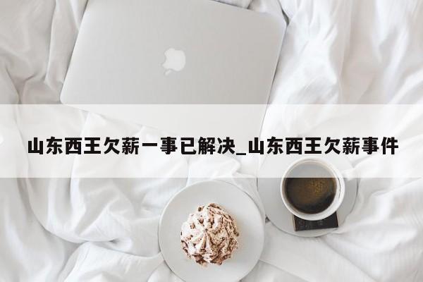 山东西王欠薪一事已解决_山东西王欠薪事件