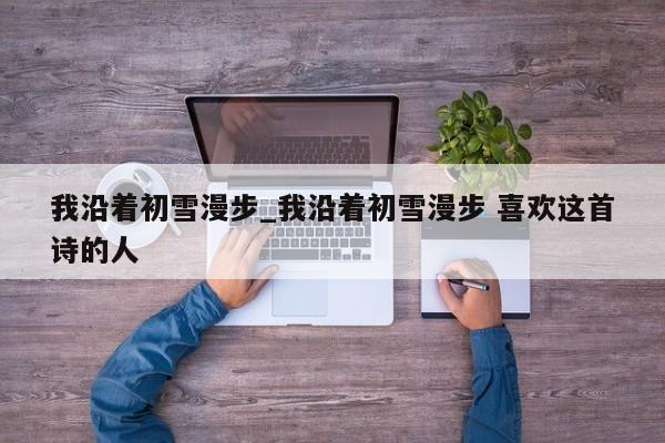 我沿着初雪漫步_我沿着初雪漫步 喜欢这首诗的人