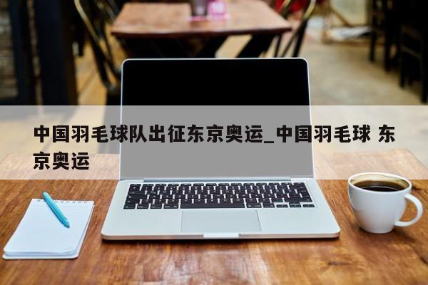 中国羽毛球队出征东京奥运_中国羽毛球 东京奥运
