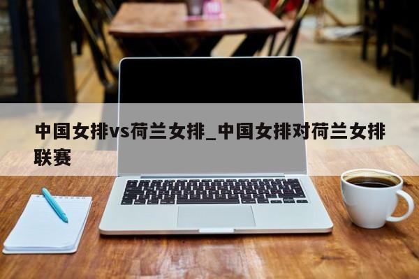 中国女排vs荷兰女排_中国女排对荷兰女排联赛