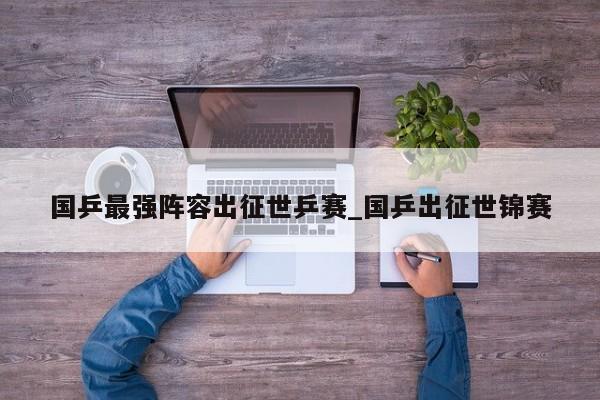 国乒最强阵容出征世乒赛_国乒出征世锦赛
