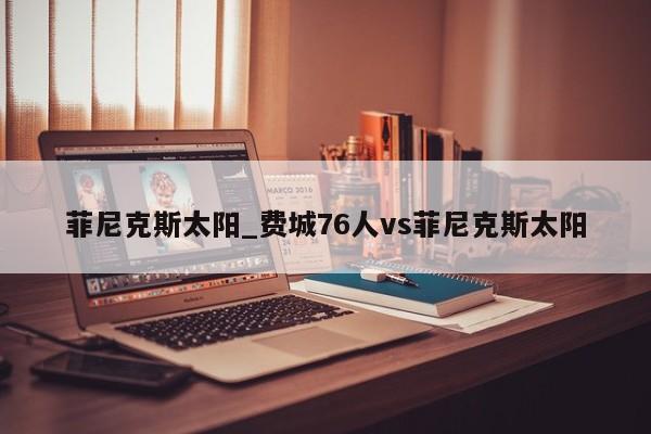 菲尼克斯太阳_费城76人vs菲尼克斯太阳