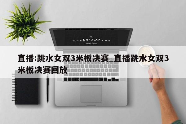 直播:跳水女双3米板决赛_直播跳水女双3米板决赛回放