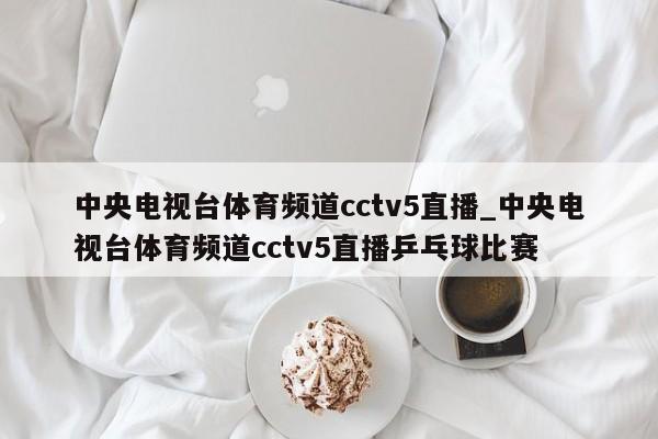 中央电视台体育频道cctv5直播_中央电视台体育频道cctv5直播乒乓球比赛