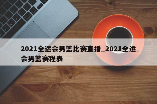 2021全运会男篮比赛直播_2021全运会男篮赛程表