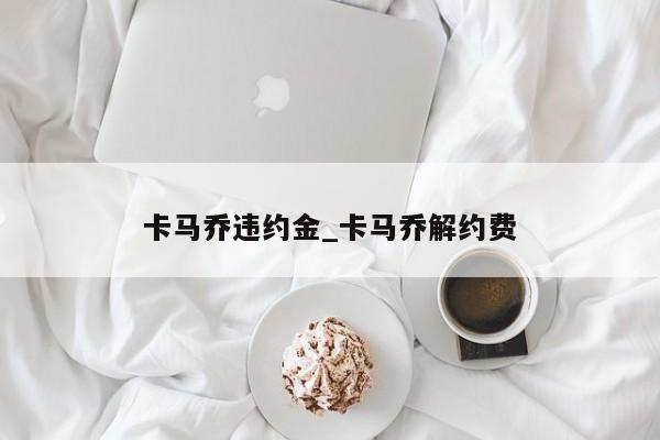 卡马乔违约金_卡马乔解约费