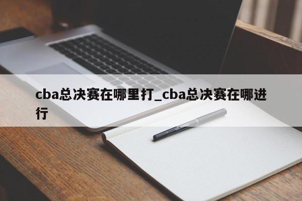 cba总决赛在哪里打_cba总决赛在哪进行