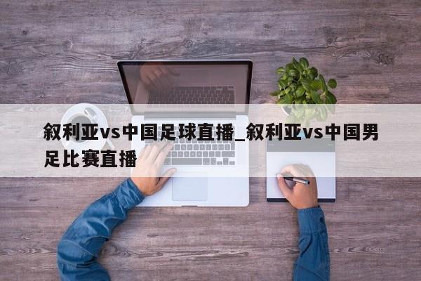 叙利亚vs中国足球直播_叙利亚vs中国男足比赛直播