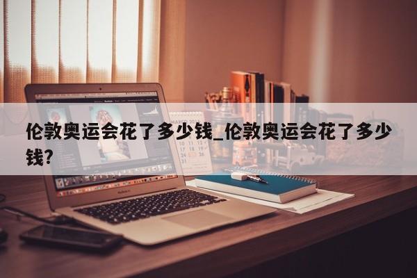 伦敦奥运会花了多少钱_伦敦奥运会花了多少钱?