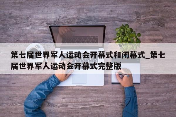 第七届世界军人运动会开幕式和闭幕式_第七届世界军人运动会开幕式完整版