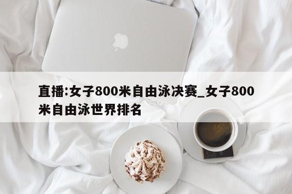 直播:女子800米自由泳决赛_女子800米自由泳世界排名