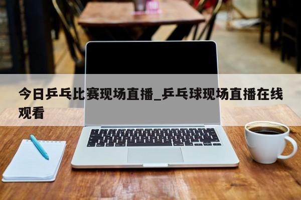 今日乒乓比赛现场直播_乒乓球现场直播在线观看