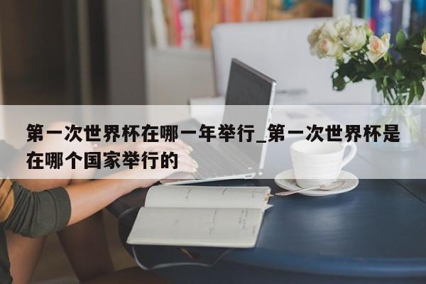 第一次世界杯在哪一年举行_第一次世界杯是在哪个国家举行的