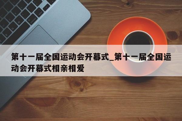 第十一届全国运动会开幕式_第十一届全国运动会开幕式相亲相爱