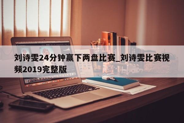 刘诗雯24分钟赢下两盘比赛_刘诗雯比赛视频2019完整版