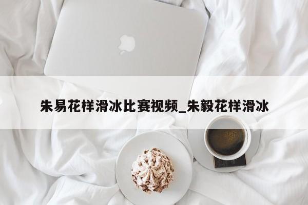 朱易花样滑冰比赛视频_朱毅花样滑冰