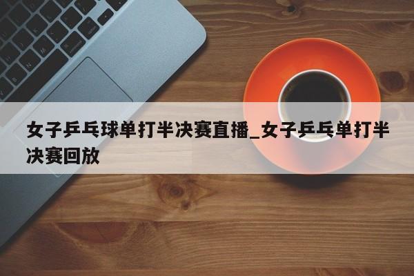 女子乒乓球单打半决赛直播_女子乒乓单打半决赛回放