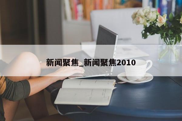 新闻聚焦_新闻聚焦2010