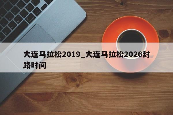 大连马拉松2019_大连马拉松2026封路时间