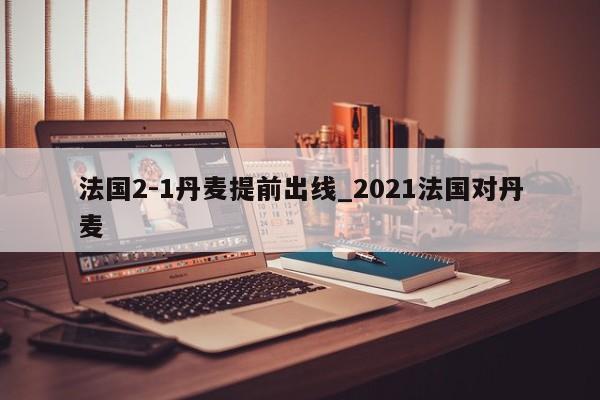 法国2-1丹麦提前出线_2021法国对丹麦