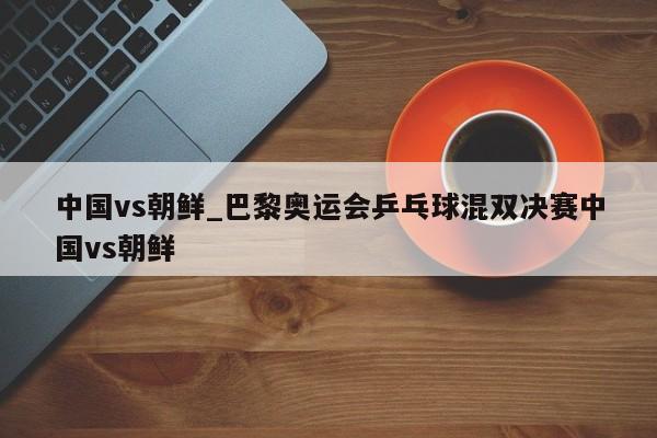 中国vs朝鲜_巴黎奥运会乒乓球混双决赛中国vs朝鲜