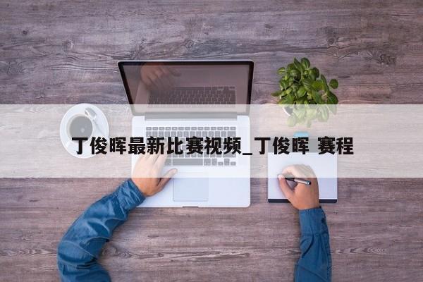 丁俊晖最新比赛视频_丁俊晖 赛程