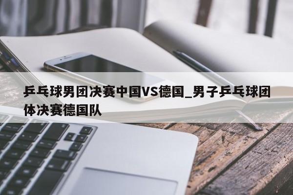 乒乓球男团决赛中国VS德国_男子乒乓球团体决赛德国队