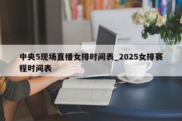 中央5现场直播女排时间表_2025女排赛程时间表