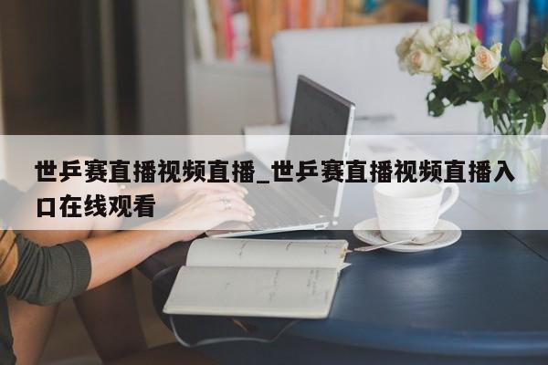 世乒赛直播视频直播_世乒赛直播视频直播入口在线观看